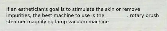 If an esthetician's goal is to stimulate the skin or remove impurities, the best machine to use is the _________. rotary brush steamer magnifying lamp vacuum machine