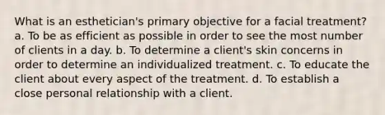 What is an esthetician's primary objective for a facial treatment? a. To be as efficient as possible in order to see the most number of clients in a day. b. To determine a client's skin concerns in order to determine an individualized treatment. c. To educate the client about every aspect of the treatment. d. To establish a close personal relationship with a client.