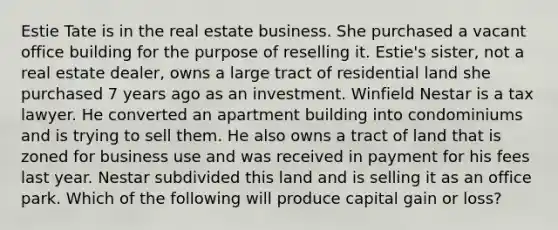 Estie Tate is in the real estate business. She purchased a vacant office building for the purpose of reselling it. Estie's sister, not a real estate dealer, owns a large tract of residential land she purchased 7 years ago as an investment. Winfield Nestar is a tax lawyer. He converted an apartment building into condominiums and is trying to sell them. He also owns a tract of land that is zoned for business use and was received in payment for his fees last year. Nestar subdivided this land and is selling it as an office park. Which of the following will produce capital gain or loss?