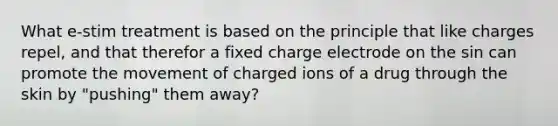 What e-stim treatment is based on the principle that like charges repel, and that therefor a fixed charge electrode on the sin can promote the movement of charged ions of a drug through the skin by "pushing" them away?