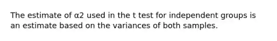 The estimate of α2 used in the t test for independent groups is an estimate based on the variances of both samples.