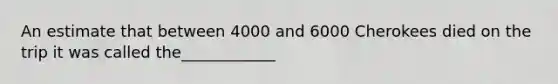 An estimate that between 4000 and 6000 Cherokees died on the trip it was called the____________