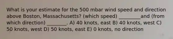 What is your estimate for the 500 mbar wind speed and direction above Boston, Massachusetts? (which speed) _________and (from which direction) ________. A) 40 knots, east B) 40 knots, west C) 50 knots, west D) 50 knots, east E) 0 knots, no direction