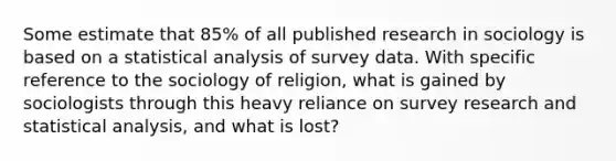 Some estimate that 85% of all published research in sociology is based on a statistical analysis of survey data. With specific reference to the sociology of religion, what is gained by sociologists through this heavy reliance on survey research and statistical analysis, and what is lost?