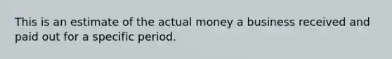 This is an estimate of the actual money a business received and paid out for a specific period.