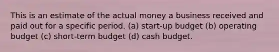 This is an estimate of the actual money a business received and paid out for a specific period. (a) start-up budget (b) operating budget (c) short-term budget (d) cash budget.