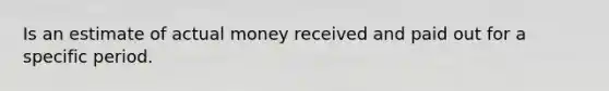 Is an estimate of actual money received and paid out for a specific period.