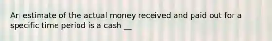 An estimate of the actual money received and paid out for a specific time period is a cash __