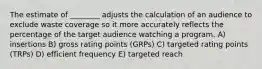 The estimate of ________ adjusts the calculation of an audience to exclude waste coverage so it more accurately reflects the percentage of the target audience watching a program. A) insertions B) gross rating points (GRPs) C) targeted rating points (TRPs) D) efficient frequency E) targeted reach