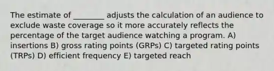 The estimate of ________ adjusts the calculation of an audience to exclude waste coverage so it more accurately reflects the percentage of the target audience watching a program. A) insertions B) gross rating points (GRPs) C) targeted rating points (TRPs) D) efficient frequency E) targeted reach