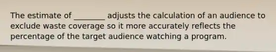 The estimate of ________ adjusts the calculation of an audience to exclude waste coverage so it more accurately reflects the percentage of the target audience watching a program.