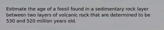 Estimate the age of a fossil found in a sedimentary rock layer between two layers of volcanic rock that are determined to be 530 and 520 million years old.