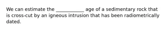 We can estimate the ____________ age of a sedimentary rock that is cross-cut by an igneous intrusion that has been radiometrically dated.