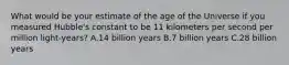 What would be your estimate of the age of the Universe if you measured Hubble's constant to be 11 kilometers per second per million light-years? A.14 billion years B.7 billion years C.28 billion years