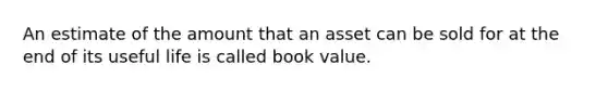 An estimate of the amount that an asset can be sold for at the end of its useful life is called book value.