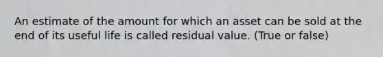 An estimate of the amount for which an asset can be sold at the end of its useful life is called residual value. (True or false)