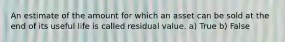 An estimate of the amount for which an asset can be sold at the end of its useful life is called residual value. a) True b) False