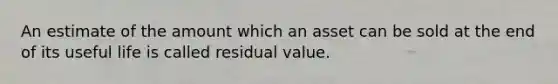 An estimate of the amount which an asset can be sold at the end of its useful life is called residual value.