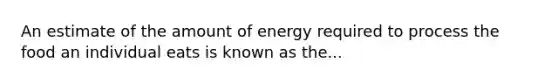 An estimate of the amount of energy required to process the food an individual eats is known as the...