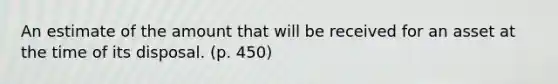 An estimate of the amount that will be received for an asset at the time of its disposal. (p. 450)