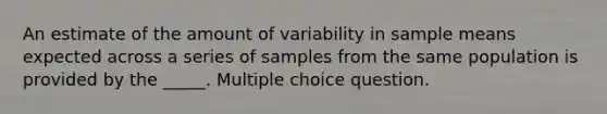 An estimate of the amount of variability in sample means expected across a series of samples from the same population is provided by the _____. Multiple choice question.