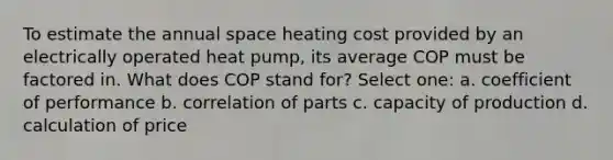 To estimate the annual space heating cost provided by an electrically operated heat pump, its average COP must be factored in. What does COP stand for? Select one: a. coefficient of performance b. correlation of parts c. capacity of production d. calculation of price