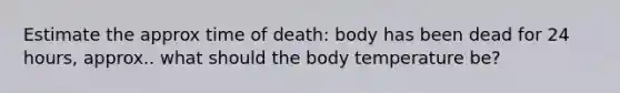 Estimate the approx time of death: body has been dead for 24 hours, approx.. what should the body temperature be?