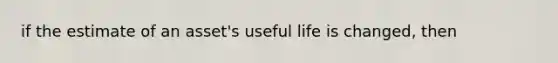 if the estimate of an asset's useful life is changed, then