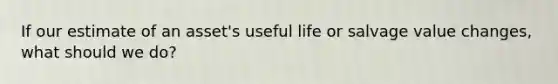 If our estimate of an asset's useful life or salvage value changes, what should we do?