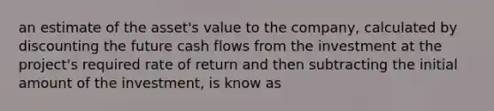 an estimate of the asset's value to the company, calculated by discounting the future cash flows from the investment at the project's required rate of return and then subtracting the initial amount of the investment, is know as