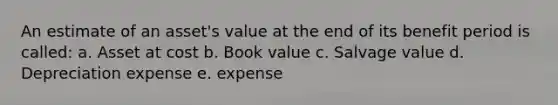 An estimate of an asset's value at the end of its benefit period is called: a. Asset at cost b. Book value c. Salvage value d. Depreciation expense e. expense