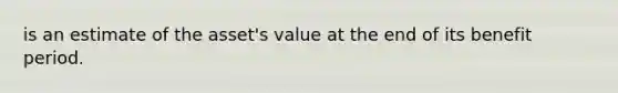 is an estimate of the asset's value at the end of its benefit period.