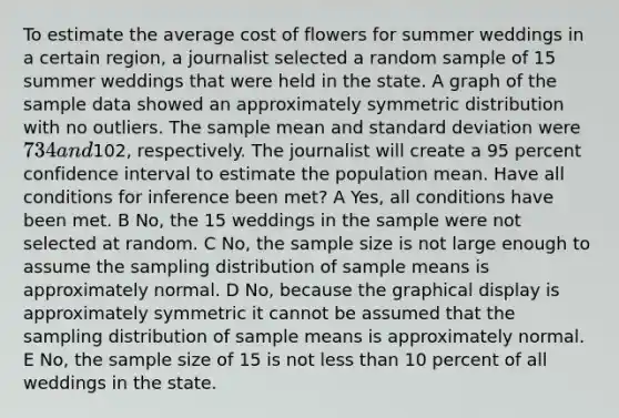 To estimate the average cost of flowers for summer weddings in a certain region, a journalist selected a random sample of 15 summer weddings that were held in the state. A graph of the sample data showed an approximately symmetric distribution with no outliers. The sample mean and <a href='https://www.questionai.com/knowledge/kqGUr1Cldy-standard-deviation' class='anchor-knowledge'>standard deviation</a> were 734 and102, respectively. The journalist will create a 95 percent confidence interval to estimate the population mean. Have all conditions for inference been met? A Yes, all conditions have been met. B No, the 15 weddings in the sample were not selected at random. C No, the sample size is not large enough to assume the sampling distribution of sample means is approximately normal. D No, because the graphical display is approximately symmetric it cannot be assumed that the sampling distribution of sample means is approximately normal. E No, the sample size of 15 is not <a href='https://www.questionai.com/knowledge/k7BtlYpAMX-less-than' class='anchor-knowledge'>less than</a> 10 percent of all weddings in the state.