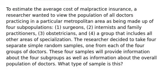 To estimate the average cost of malpractice insurance, a researcher wanted to view the population of all doctors practicing in a particular metropolitan area as being made up of four subpopulations: (1) surgeons, (2) internists and family practitioners, (3) obstetricians, and (4) a group that includes all other areas of specialization. The researcher decided to take four separate simple random samples, one from each of the four groups of doctors. These four samples will provide information about the four subgroups as well as information about the overall population of doctors. What type of sample is this?