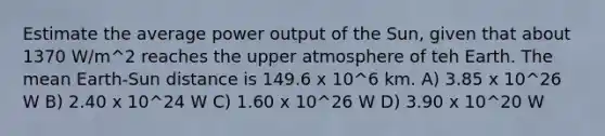 Estimate the average power output of the Sun, given that about 1370 W/m^2 reaches the upper atmosphere of teh Earth. The mean Earth-Sun distance is 149.6 x 10^6 km. A) 3.85 x 10^26 W B) 2.40 x 10^24 W C) 1.60 x 10^26 W D) 3.90 x 10^20 W