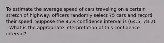 To estimate the average speed of cars traveling on a certain stretch of highway, officers randomly select 75 cars and record their speed. Suppose the 95% confidence interval is (64.5, 78.2). --What is the appropriate interpretation of this confidence interval?