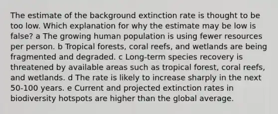 The estimate of the background extinction rate is thought to be too low. Which explanation for why the estimate may be low is false? a The growing human population is using fewer resources per person. b Tropical forests, coral reefs, and wetlands are being fragmented and degraded. c Long-term species recovery is threatened by available areas such as tropical forest, coral reefs, and wetlands. d The rate is likely to increase sharply in the next 50-100 years. e Current and projected extinction rates in biodiversity hotspots are higher than the global average.