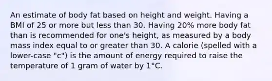 An estimate of body fat based on height and weight. Having a BMI of 25 or more but less than 30. Having 20% more body fat than is recommended for one's height, as measured by a body mass index equal to or greater than 30. A calorie (spelled with a lower-case "c") is the amount of energy required to raise the temperature of 1 gram of water by 1°C.