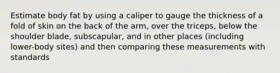 Estimate body fat by using a caliper to gauge the thickness of a fold of skin on the back of the arm, over the triceps, below the shoulder blade, subscapular, and in other places (including lower-body sites) and then comparing these measurements with standards