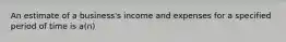 An estimate of a business's income and expenses for a specified period of time is a(n)