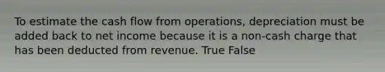 To estimate the cash flow from operations, depreciation must be added back to net income because it is a non-cash charge that has been deducted from revenue. True False