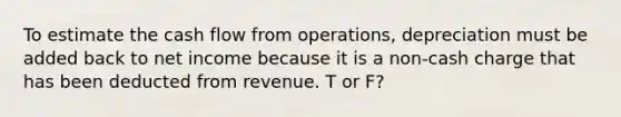 To estimate the cash flow from operations, depreciation must be added back to net income because it is a non-cash charge that has been deducted from revenue. T or F?