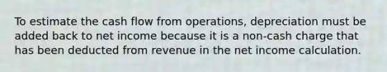 To estimate the cash flow from operations, depreciation must be added back to net income because it is a non-cash charge that has been deducted from revenue in the net income calculation.