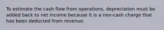 To estimate the cash flow from operations, depreciation must be added back to net income because it is a non-cash charge that has been deducted from revenue.