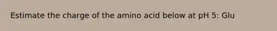 Estimate the charge of the amino acid below at pH 5: Glu