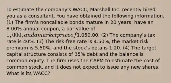 To estimate the company's WACC, Marshall Inc. recently hired you as a consultant. You have obtained the following information. (1) The firm's noncallable bonds mature in 20 years, have an 8.00% annual coupon, a par value of 1,000, and a market price of1,050.00. (2) The company's tax rate is 40%. (3) The risk-free rate is 4.50%, the market risk premium is 5.50%, and the stock's beta is 1.20. (4) The target capital structure consists of 35% debt and the balance is common equity. The firm uses the CAPM to estimate the cost of common stock, and it does not expect to issue any new shares. What is its WACC?