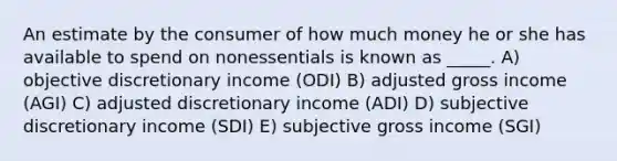 An estimate by the consumer of how much money he or she has available to spend on nonessentials is known as _____. A) objective discretionary income (ODI) B) adjusted gross income (AGI) C) adjusted discretionary income (ADI) D) subjective discretionary income (SDI) E) subjective gross income (SGI)