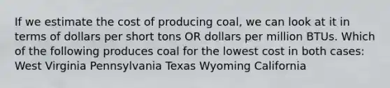 If we estimate the cost of producing coal, we can look at it in terms of dollars per short tons OR dollars per million BTUs. Which of the following produces coal for the lowest cost in both cases: West Virginia Pennsylvania Texas Wyoming California