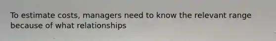 To estimate costs, managers need to know the relevant range because of what relationships