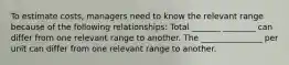 To estimate costs, managers need to know the relevant range because of the following relationships: Total _______ ________ can differ from one relevant range to another. The _______________ per unit can differ from one relevant range to another.